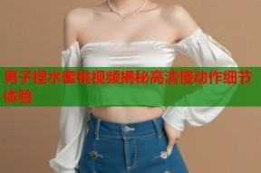 男子捏水蜜桃视频揭秘高清慢动作细节体验