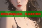 蜜桃视频精品自拍，尽享美好瞬间
