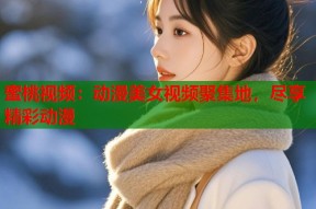 蜜桃视频：动漫美女视频聚集地，尽享精彩动漫