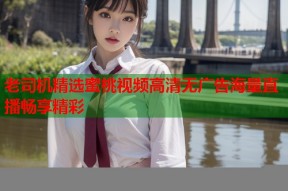 老司机精选蜜桃视频高清无广告海量直播畅享精彩