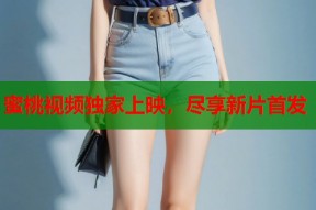 蜜桃视频独家上映，尽享新片首发