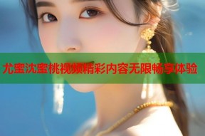 尤蜜沈蜜桃视频精彩内容无限畅享体验