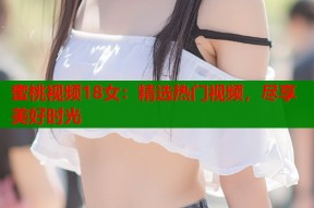 蜜桃视频18女：精选热门视频，尽享美好时光