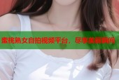 蜜桃熟女自拍视频平台，尽享美丽瞬间