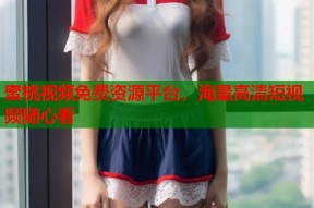 蜜桃视频免费资源平台，海量高清短视频随心看