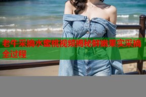 老牛采摘水蜜桃视频揭秘鲜嫩果实采摘全过程