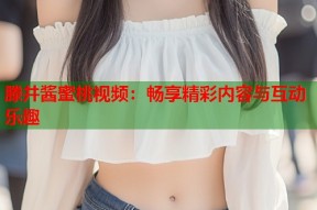 滕井酱蜜桃视频：畅享精彩内容与互动乐趣
