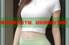 蜜桃视频五百下载，轻松获取热门视频