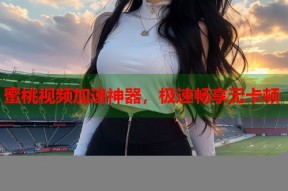 蜜桃视频加速神器，极速畅享无卡顿