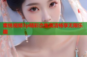蜜桃视频3p精彩合集高清畅享无限乐趣