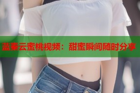 蓝秦云蜜桃视频：甜蜜瞬间随时分享