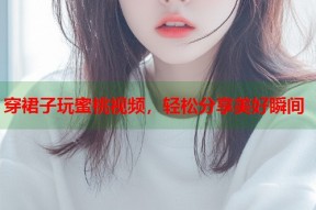穿裙子玩蜜桃视频，轻松分享美好瞬间