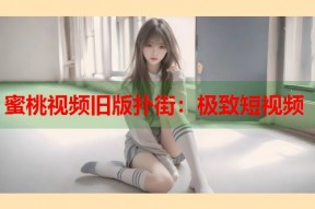 蜜桃视频旧版扑街：极致短视频