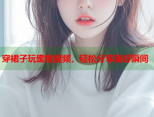 穿裙子玩蜜桃视频，轻松分享美好瞬间  第1张