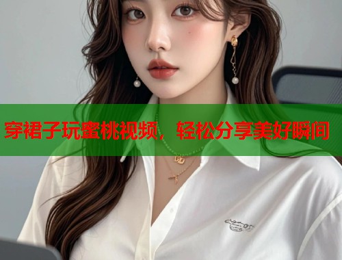穿裙子玩蜜桃视频，轻松分享美好瞬间  第2张