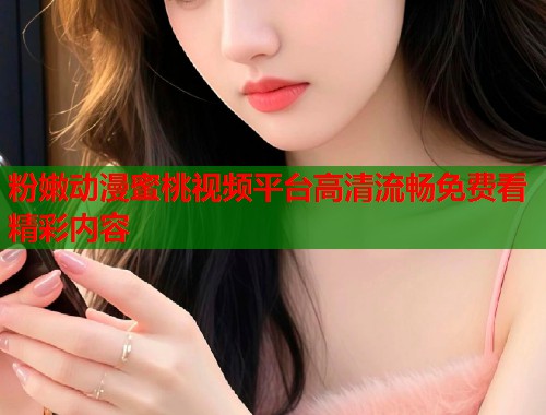 粉嫩动漫蜜桃视频平台高清流畅免费看精彩内容  第1张