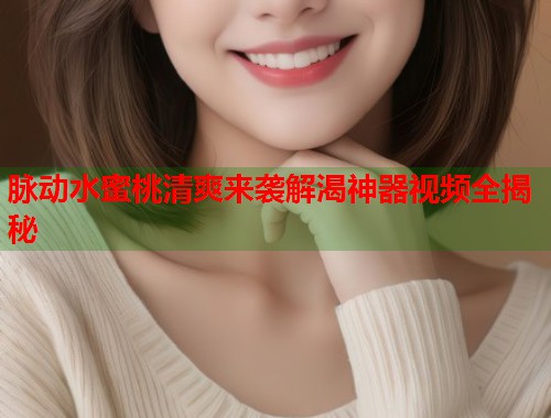 脉动水蜜桃清爽来袭解渴神器视频全揭秘  第1张