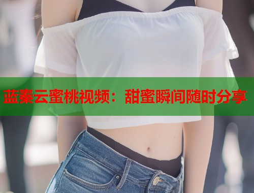 蓝秦云蜜桃视频：甜蜜瞬间随时分享  第1张