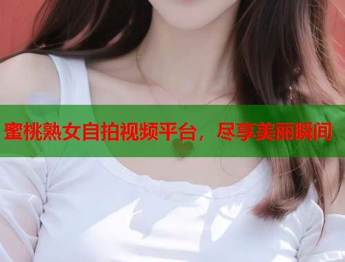 蜜桃熟女自拍视频平台，尽享美丽瞬间  第1张