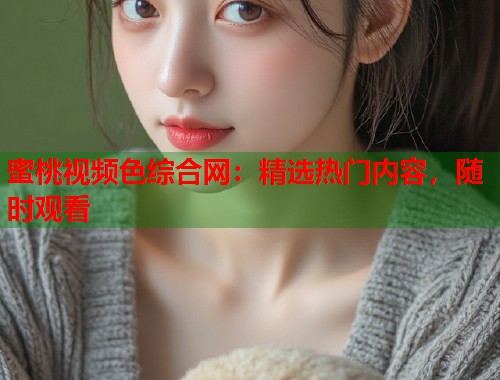 蜜桃视频色综合网：精选热门内容，随时观看  第1张