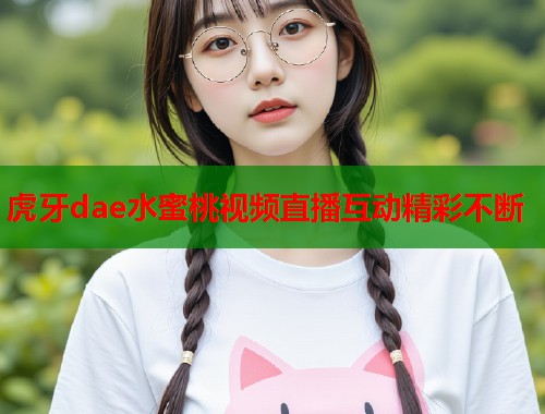 虎牙dae水蜜桃视频直播互动精彩不断  第1张
