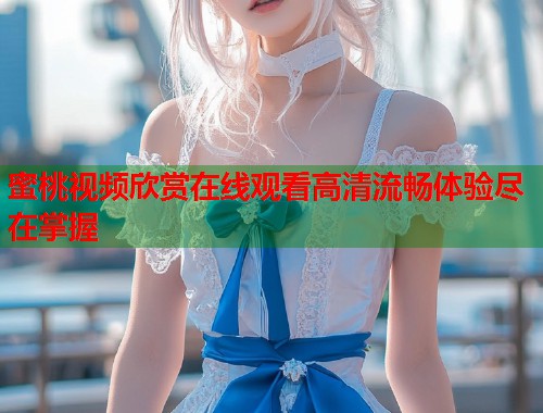 蜜桃视频欣赏在线观看高清流畅体验尽在掌握  第2张